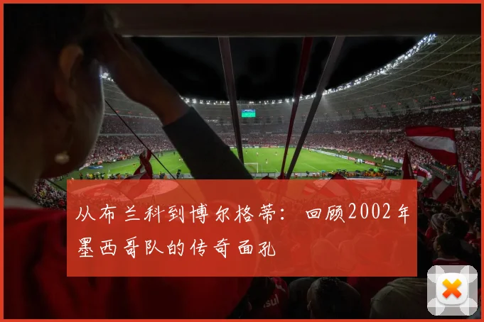 从布兰科到博尔格蒂：回顾2002年墨西哥队的传奇面孔