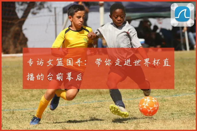 专访女篮国手：带你走进世界杯直播的台前幕后