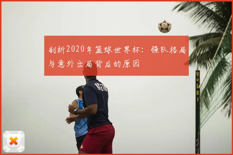 剖析2020年篮球世界杯：强队格局与意外出局背后的原因