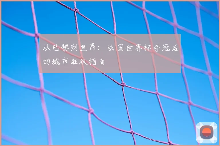 从巴黎到里昂：法国世界杯夺冠后的城市狂欢指南