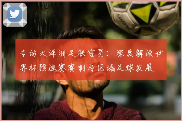 专访大洋洲足联官员：深度解读世界杯预选赛赛制与区域足球发展