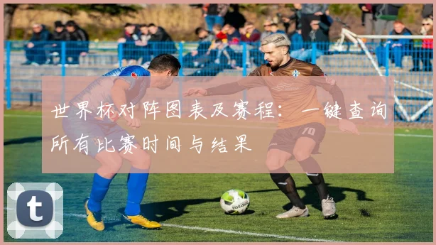 世界杯对阵图表及赛程：一键查询所有比赛时间与结果
