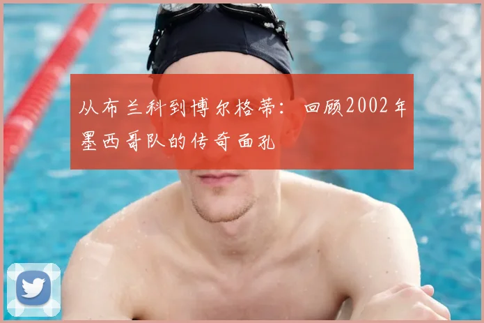 从布兰科到博尔格蒂：回顾2002年墨西哥队的传奇面孔