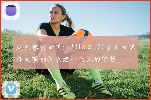 从巴黎到世界：2018年U20女足世界杯决赛如何点燃一代人的梦想