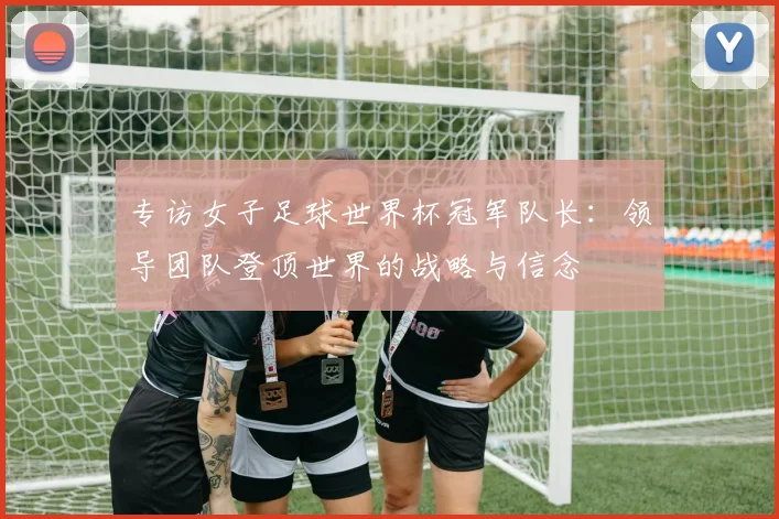 专访女子足球世界杯冠军队长：领导团队登顶世界的战略与信念