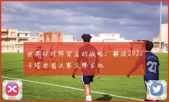 世界杯对阵背后的战略：解读2022卡塔尔淘汰赛交锋玄机