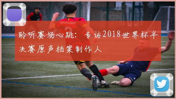 聆听赛场心跳：专访2018世界杯半决赛原声档案制作人