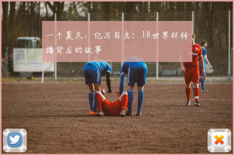 一个夏天，亿万目光：18世界杯转播背后的故事