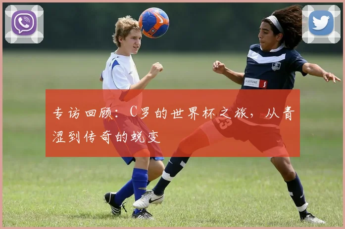 专访回顾：C罗的世界杯之旅，从青涩到传奇的蜕变